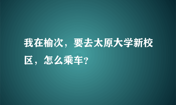 我在榆次，要去太原大学新校区，怎么乘车？