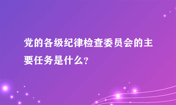 党的各级纪律检查委员会的主要任务是什么？