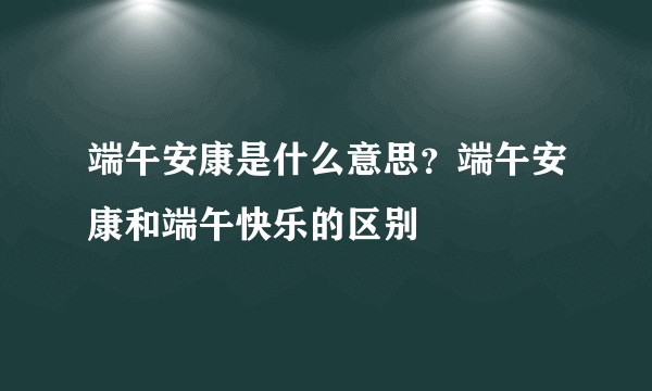 端午安康是什么意思？端午安康和端午快乐的区别