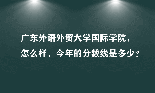 广东外语外贸大学国际学院，怎么样，今年的分数线是多少？