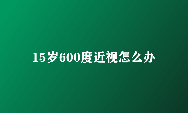 15岁600度近视怎么办