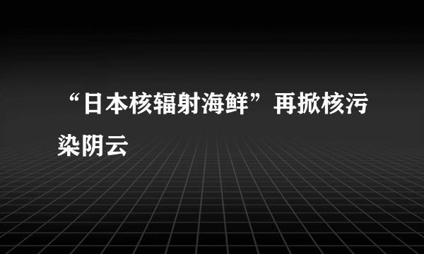 “日本核辐射海鲜”再掀核污染阴云