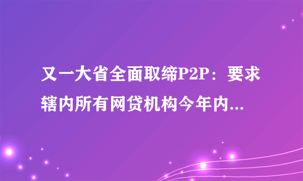 又一大省全面取缔P2P：要求辖内所有网贷机构今年内全部退出