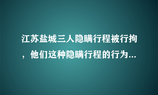 江苏盐城三人隐瞒行程被行拘，他们这种隐瞒行程的行为有什么安全隐患？