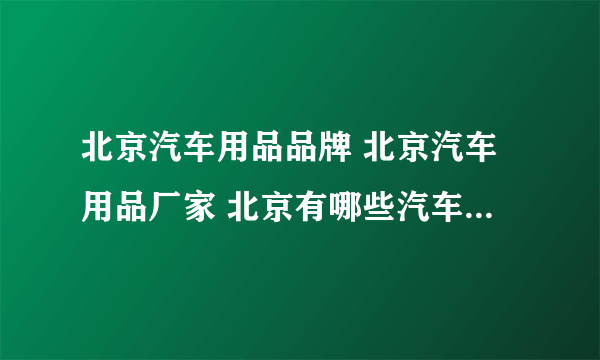 北京汽车用品品牌 北京汽车用品厂家 北京有哪些汽车用品品牌【品牌库】