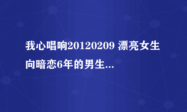 我心唱响20120209 漂亮女生向暗恋6年的男生大胆表白的女孩叫什么