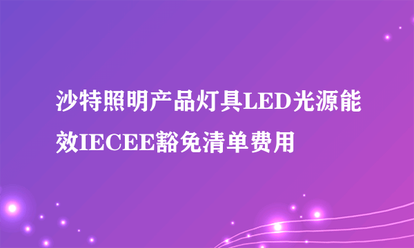 沙特照明产品灯具LED光源能效IECEE豁免清单费用