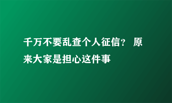 千万不要乱查个人征信？ 原来大家是担心这件事