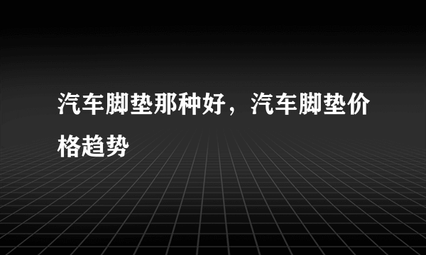 汽车脚垫那种好，汽车脚垫价格趋势