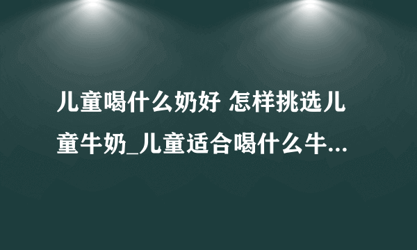 儿童喝什么奶好 怎样挑选儿童牛奶_儿童适合喝什么牛奶呢_如何挑选儿童牛奶