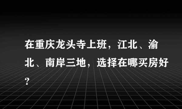 在重庆龙头寺上班，江北、渝北、南岸三地，选择在哪买房好？