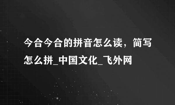 今合今合的拼音怎么读，简写怎么拼_中国文化_飞外网