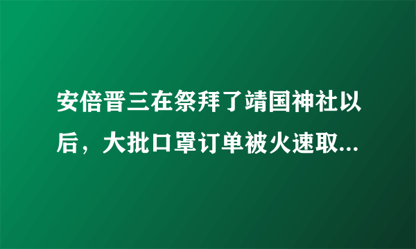 安倍晋三在祭拜了靖国神社以后，大批口罩订单被火速取消，你有何看法？