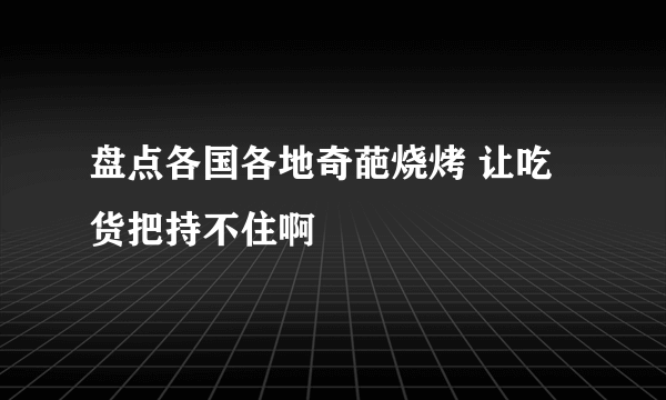 盘点各国各地奇葩烧烤 让吃货把持不住啊