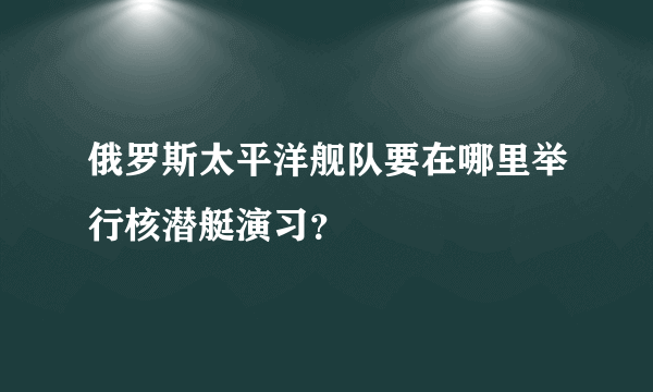 俄罗斯太平洋舰队要在哪里举行核潜艇演习？