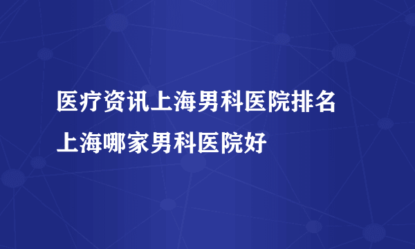 医疗资讯上海男科医院排名 上海哪家男科医院好