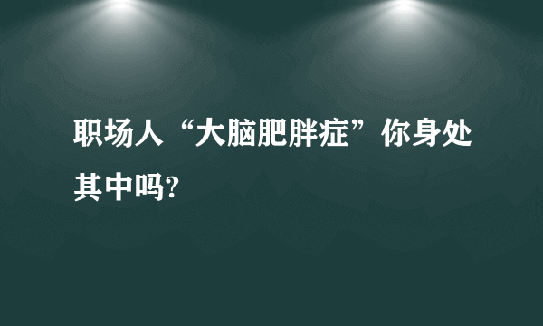 职场人“大脑肥胖症”你身处其中吗?