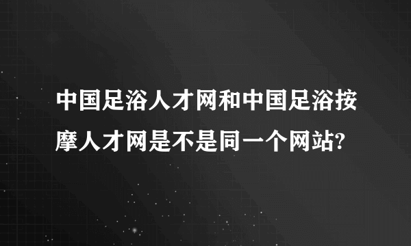 中国足浴人才网和中国足浴按摩人才网是不是同一个网站?