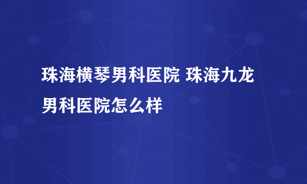 珠海横琴男科医院 珠海九龙男科医院怎么样