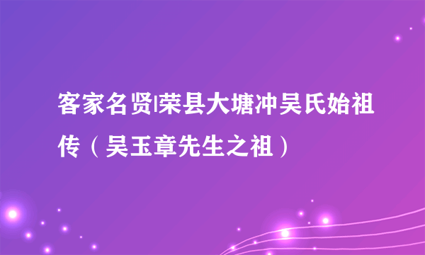 客家名贤|荣县大塘冲吴氏始祖传（吴玉章先生之祖）