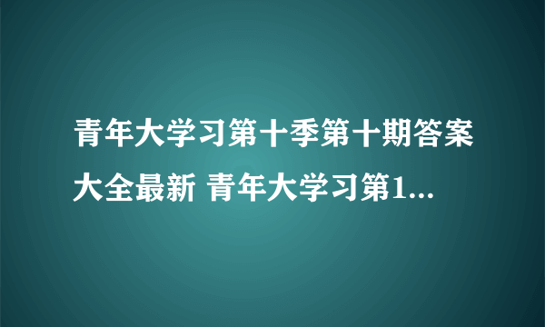 青年大学习第十季第十期答案大全最新 青年大学习第10季第10期完整答案