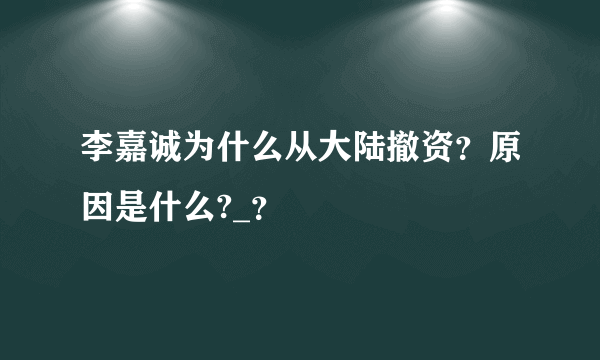 李嘉诚为什么从大陆撤资？原因是什么?_？