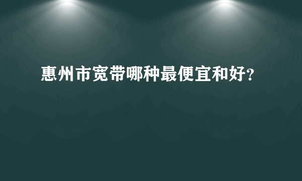 惠州市宽带哪种最便宜和好？