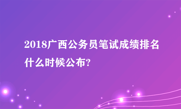 2018广西公务员笔试成绩排名什么时候公布?