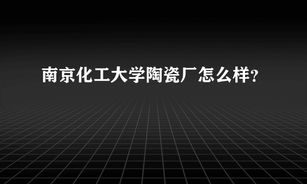 南京化工大学陶瓷厂怎么样？