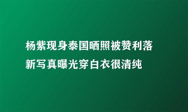 杨紫现身泰国晒照被赞利落 新写真曝光穿白衣很清纯