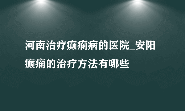 河南治疗癫痫病的医院_安阳癫痫的治疗方法有哪些