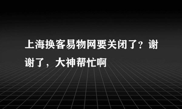 上海换客易物网要关闭了？谢谢了，大神帮忙啊