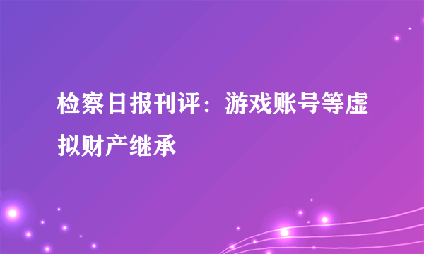 检察日报刊评：游戏账号等虚拟财产继承