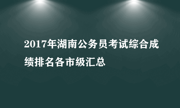 2017年湖南公务员考试综合成绩排名各市级汇总