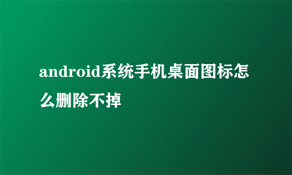 android系统手机桌面图标怎么删除不掉