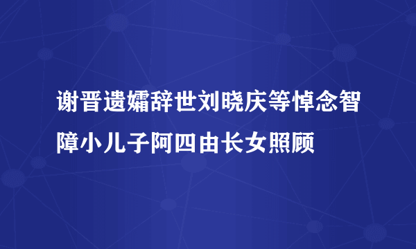 谢晋遗孀辞世刘晓庆等悼念智障小儿子阿四由长女照顾