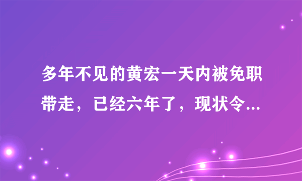 多年不见的黄宏一天内被免职带走，已经六年了，现状令人担忧，怎么回事？