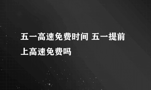 五一高速免费时间 五一提前上高速免费吗