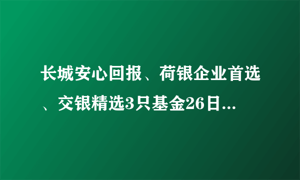 长城安心回报、荷银企业首选、交银精选3只基金26日基金净值