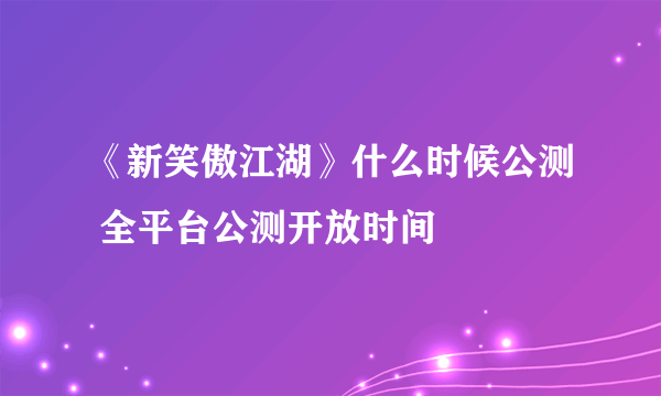 《新笑傲江湖》什么时候公测 全平台公测开放时间