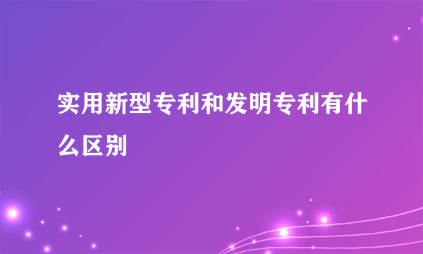 实用新型专利和发明专利有什么区别