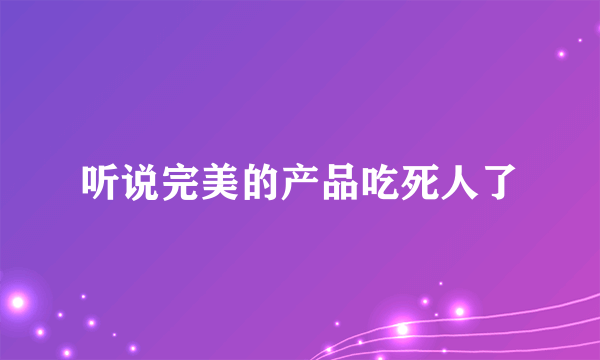 听说完美的产品吃死人了