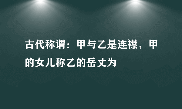 古代称谓：甲与乙是连襟，甲的女儿称乙的岳丈为