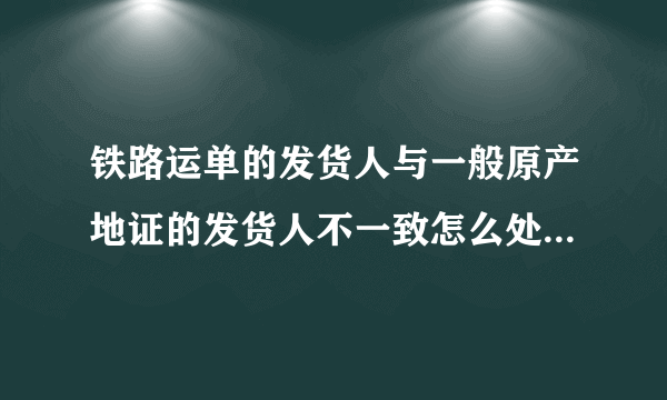 铁路运单的发货人与一般原产地证的发货人不一致怎么处理？？急急急！！！