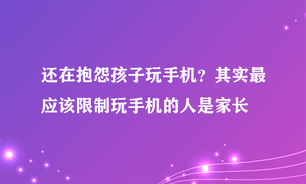 还在抱怨孩子玩手机？其实最应该限制玩手机的人是家长