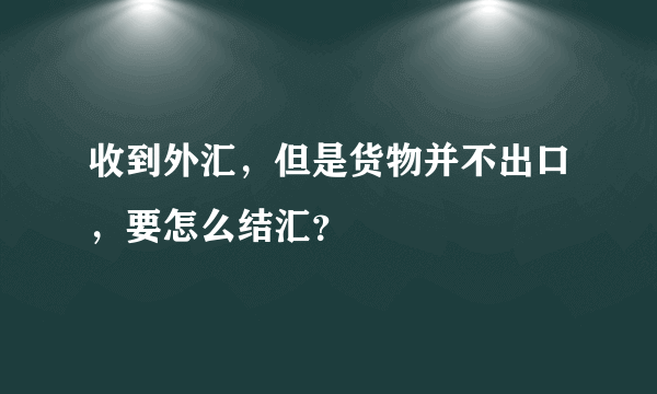 收到外汇，但是货物并不出口，要怎么结汇？