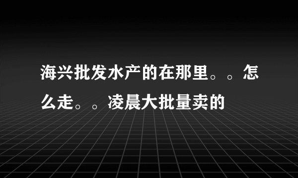 海兴批发水产的在那里。。怎么走。。凌晨大批量卖的