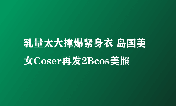 乳量太大撑爆紧身衣 岛国美女Coser再发2Bcos美照