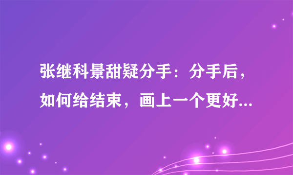 张继科景甜疑分手：分手后，如何给结束，画上一个更好的句号？