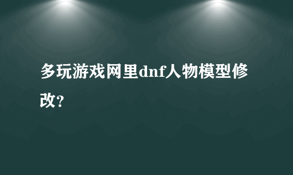 多玩游戏网里dnf人物模型修改？